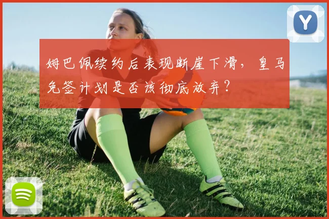 姆巴佩续约后表现断崖下滑，皇马免签计划是否该彻底放弃？