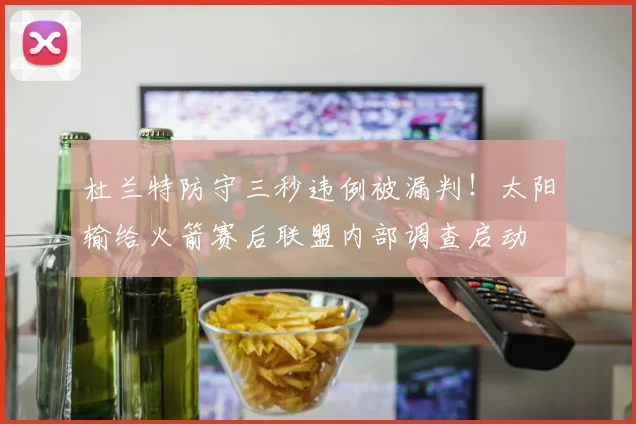 杜兰特防守三秒违例被漏判！太阳输给火箭赛后联盟内部调查启动