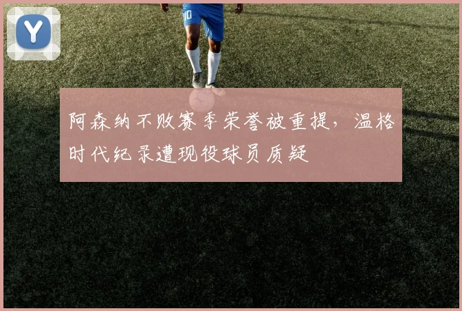 阿森纳不败赛季荣誉被重提，温格时代纪录遭现役球员质疑