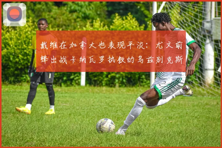戴维在加拿大也表现平淡：尤文前锋出战卡纳瓦罗执教的乌兹别克斯坦