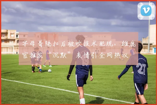 字母哥隔扣后被吹技术犯规，雄鹿官推发“沉默”表情引全网热议